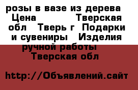 розы в вазе из дерева › Цена ­ 3 000 - Тверская обл., Тверь г. Подарки и сувениры » Изделия ручной работы   . Тверская обл.